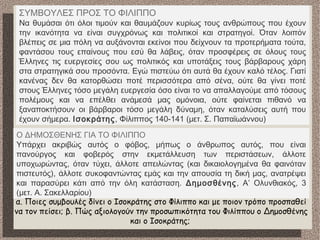 ΣΥΜΒΟΥΛΕΣ ΠΡΟΣ ΤΟ ΦΙΛΙΠΠΟ
Να θυμάσαι ότι όλοι τιμούν και θαυμάζουν κυρίως τους ανθρώπους που έχουν
την ικανότητα να είναι συγχρόνως και πολιτικοί και στρατηγοί. Όταν λοιπόν
βλέπεις σε μια πόλη να αυξάνονται εκείνοι που δείχνουν τα προτερήματα τούτα,
φαντάσου τους επαίνους που εσύ θα λάβεις, όταν προσφέρεις σε όλους τους
Έλληνες τις ευεργεσίες σου ως πολιτικός και υποτάξεις τους βάρβαρους χάρη
στα στρατηγικά σου προσόντα. Εγώ πιστεύω ότι αυτά θα έχουν καλό τέλος. Γιατί
κανένας δεν θα κατορθώσει ποτέ περισσότερα από σένα, ούτε θα γίνει ποτέ
στους Έλληνες τόσο μεγάλη ευεργεσία όσο είναι το να απαλλαγούμε από τόσους
πολέμους και να επέλθει ανάμεσά μας ομόνοια, ούτε φαίνεται πιθανό να
ξαναποκτήσουν οι βάρβαροι τόσο μεγάλη δύναμη, όταν καταλύσεις αυτή που
έχουν σήμερα. Ισοκράτης, Φίλιππος 140-141 (μετ. Σ. Παπαϊωάννου)
Ο ΔΗΜΟΣΘΕΝΗΣ ΓΙΑ ΤΟ ΦΙΛΙΠΠΟ
Yπάρχει ακριβώς αυτός ο φόβος, μήπως ο άνθρωπος αυτός, που είναι
πανούργος και φοβερός στην εκμετάλλευση των περιστάσεων, άλλοτε
υποχωρώντας, όταν τύχει, άλλοτε απειλώντας (και δικαιολογημένα θα φαινόταν
πιστευτός), άλλοτε συκοφαντώντας εμάς και την απουσία τη δική μας, ανατρέψει
και παρασύρει κάτι από την όλη κατάσταση. Δημοσθένης, Α’ Ολυνθιακός, 3
(μετ. Α. Σακελλαρίου)
α. Ποιες συμβουλές δίνει ο Ισοκράτης στο Φίλιππο και με ποιον τρόπο προσπαθεί
να τον πείσει; β. Πώς αξιολογούν την προσωπικότητα του Φιλίππου ο Δημοσθένης
και ο Ισοκράτης;
 