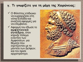 γ. Τι γνωρίζετε για τη μάχη της Χαιρώνειας;
 ππ πΟ Φίλι ος ε ιδιώκει
να κυριαρχήσει στη
νότια Ελλάδα και
αναζητά αφορμές για
π .να ε εμβαίνει
 Αφορμή του έδωσε το
αμφικτιονικό
,συνέδριο όταν
πκήρυξε όλεμο
εναντίον των
,Αμφισσέων για
πθέματα ου
σχετίζονταν με το
,μαντείο των Δελφών
και τον όρισε
.αρχιστράτηγο
 