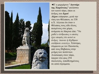 ◄Τ ο μαρμάρινο "Λιοντάρι
της Χαιρώνειας" φυλάσσει
τον κοινό τάφο, όπου οι
άνδρες του Ιερού
Λόχου ετάφησαν, μετά την
νίκη του Φίλιππου, το 338
π.Χ. Λέγεται ότι όταν ο
Φίλιππος τους είδε όλους
πεσμένους στο χώμα,
ανάμεσα σε δάκρυα είπε: "Να
χαθεί ο άνθρωπος ο οποίος
έχει υποψίες ότι αυτοί οι
άνδρες έκαναν ή δέχθηκαν
οτιδήποτε ευτελές«. Χτίστηκε,
σύμφωνα με τον Παυσανία,
από τους Θηβαίους στην
μνήμη των πεσόντων.
Ανασκαφές στον τάφο,
έφεραν στο φως 254
σκελετούς, τοποθετημένους
σε επτά στρώματα.
 