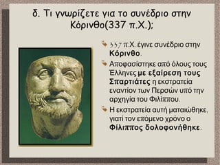 δ. Τι γνωρίζετε για το συνέδριο στην
Κόρινθο(337 π.Χ.);
 337 π. .Χ έγινε συνέδριο στην
Κόρινθο.
 π πΑ οφασίστηκε α ό όλους τους
Έλληνες με εξαίρεση τους
πΣ αρτιάτες η εκστρατεία
πεναντίον των Περσών υ ό την
ππ .αρχηγία του Φιλί ου
 ,Η εκστρατεία αυτή ματαιώθηκε
πγιατί τον ε όμενο χρόνο ο
ππΦίλι ος δολοφονήθηκε.
 