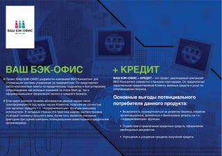 ВАШ БЭК-ОФИС                                                           + КРЕДИТ
Проект ВАШ БЭК-ОФИС разработан компанией ВБО Консалтинг для            ВАШ БЭК-ОФИС + КРЕДИТ – это проект, реализуемый компанией
оптимизации системы управления на предприятиях. Он представляет        ВБО Консалтинг совместно с банками-партнерами. Он предполагает
собой комплексные пакеты по юридическому, кадровому и бухгалтерскому   параллельное предоставление Клиенту заемных средств и услуг по
сопровождению как молодых компаний на этапе Start-up, так и            сопровождению бизнеса.
сформировавшихся организаций малого и среднего бизнеса.
                                                                       Основные выгоды потенциального
Благодаря широкой линейке абонементов данный сервис легко
трансформируется под нужды наших Клиентов, позволяя им полностью       потребителя данного продукта:
или частично передать т.н. «поддерживающие» функции внешнему
исполнителю. В западных странах эта практика широко распространена         • Возможность сосредоточиться на развитии бизнеса, сократив
со второй половины прошлого века, более того, является значимым            организационные, временные и финансовые затраты на т.н.
фактором при оценке компании потенциальными инвесторами и кредитными       «поддерживающие» функции.
организациями.
                                                                           • Содействие в привлечении кредитных средств, оформлении
                                                                           необходимых документов.

                                                                           • Упрощение и ускорение процесса получения кредита.
 