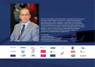 Более 10-ти лет работы в экономике России – хороший испытательный срок
для любого бизнеса. Десять с лишним лет - вполне почтенный возраст
для хорошего вина... Наша «выдержка» - заслуга Вас, наших Клиентов!
Именно благодаря Вам мы выработали главный принцип в нашей работе:
«Решай проблему Клиента как свою собственную». Именно общение с Вами
позволило нам лучше чувствовать и понимать требования рынка, постоянно
предлагать новые, понятные и хорошо структурированные продукты.
Спасибо за внимание, уделённое нашей компании, и надеюсь на
долгосрочное и взаимовыгодное сотрудничество!

С уважением,
Александр Бречалов
Президент холдинга ВБО Консалтинг,
Вице-президент ОПОРЫ РОССИИ,
Член Совета Директоров ЮНИАСТРУМ БАНКА
 