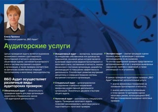 Елена Прокина
Генеральный директор „ВБО Аудит“


Аудиторские услуги
Целью проведения аудита является выражение      Инициативный аудит — экспертиза, проводимая        Экспресс-аудит – сжатая процедура оценки
независимого мнения о достоверности             по инициативе собственников или руководства        базовых рисков организации с краткими
бухгалтерской отчетности организации,           предприятия, основной целью которой является       рекомендациями по их снижению.
объективная оценка состояния бухгалтерского     выявление недостатков ведения бухгалтерского и     По итогам аудиторской проверки представляется
учета и системы внутреннего контроля            налогового учета, составления отчетности, анализ   детализированный отчет с анализом выявленных
в организации, а также проверка соответствия    финансового состояния организации, разработка      нарушений, проблем и замечаний, а также
ее финансово-хозяйственных операций             рекомендаций по повышению эффективности            рекомендации по их устранению.
бухгалтерскому и налоговому законодательству.   деятельности. Способствует развитию внутренней
                                                дисциплины и совершенствованию системы
                                                внутреннего контроля в организации.                В рамках проведения аудиторских проверок „ВБО
ВБО Аудит осуществляет                                                                             Аудит“ предлагает дополнительные услуги:
различные виды                                  Специальный аудит – целенаправленное                    • анализ финансовых показателей на
аудиторских проверок:                           исследование отдельных направлений                      основании бухгалтерской отчетности;
                                                финансово-хозяйственной деятельности
Обязательный аудит — обязательность             организации. Значительно дешевле и быстрее              • анализ деятельности организации
проведения аудита для ряда организаций          общего аудита.                                          с точки зрения 12 критериев оценки
закреплена в Федеральном законе                                                                         налоговых рисков, использующихся ФНС
«Об аудиторской деятельности».                  Налоговый аудит – разновидность специального            РФ при планировании выездных налоговых
                                                аудита. Проведение налогового аудита                    проверок.
                                                позволяет минимизировать налоговые риски и
                                                подготовиться к налоговой проверке.
 