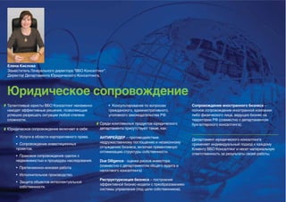 Елена Кислова
Заместитель Генерального директора “ВБО Консалтинг”,
Директор Департамента Юридического Консалтинга,



Юридическое сопровождение
Талантливые юристы ВБО Консалтинг неизменно            • Консультирование по вопросам          Сопровождение иностранного бизнеса –
находят эффективные решения, позволяющие               гражданского, административного,        полное сопровождение иностранной компании
успешно разрешать ситуации любой степени               уголовного законодательства РФ.         либо физического лица, ведущих бизнес на
сложности.                                                                                     территории РФ (совместно с департаментом
                                                Среди комплексных продуктов юридического       бухгалтерского консалтинга).
Юридическое сопровождение включает в себя:      департамента присутствуют такие, как:

    • Услуги в области корпоративного права.    АНТИРЕЙДЕР – противодействие
                                                                                               Департамент юридического консалтинга
    • Сопровождение инвестиционных              недружественному поглощению и незаконному
                                                                                               применяет индивидуальный подход к каждому
    проектов.                                   отчуждению бизнеса, включая превентивную
                                                                                               Клиенту ВБО Консалтинг и несет материальную
                                                оптимизацию структуры собственности.
                                                                                               ответственность за результаты своей работы.
    • Правовое сопровождение сделок с
    недвижимостью и процедуры наследования.     Due Diligence - оценка рисков инвестора
                                                (совместно с департаментом общего аудита и
    • Претензионно-исковая работа.
                                                налогового консалтинга)
    • Исполнительное производство.
                                                Реструктуризация бизнеса – построение
    • Защита объектов интеллектуальной
                                                эффективной бизнес-модели с преобразованием
      собственности.
                                                системы управления (под цели собственников).
 