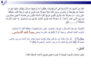 ‫الع ّ من المهارات ألساسية في الرياضيات ،فكثيرً ما تواجهنا مسائل يتطلب حلها إجراء‬
                                    ‫ا‬                                            ‫د‬
  ‫عملية ع ٍ بطريقة أو بأخرى ،ومن ذلك مث ً معرفة عدد طرق ترتيب أربعة كتب مختلفة‬
                                           ‫ل‬                               ‫د‬
‫على رف ، او معرفة عدد طرق تكوين فريق لكرة السلة مكون من خمسة لعبين يختارون‬
‫من بين اثني عشر لعبا ً، أو معرفة عدد طرق اختيار كرتين من صندوق به عشرة كرات‬
                                                           ‫ً‬
                                                              ‫متماثلة أو.........إلخ.‬

       ‫للجابة عن هذه المسائل وغيرها سنتعرف على استراتيجيات مختلفة للعد ل تستخدم‬
     ‫اسلوب العدد المباشر وسنبدأ أو ً بالتعرف على ما يسمى بمبدأ العد ألساسي .‬
                                                   ‫ل‬

   ‫مثال)1(: كم عددً مكونً من منزلتين يمكن تكوينه بحيث نختار رقم الحاد من بين عناصر‬
                                                            ‫ا‬     ‫ا‬
                         ‫مجموعة }82{ ،3،ورقم العشرات من بين عناصر المجموعة }54{ ،؟‬

                                                                                ‫الحل:-‬

                    ‫يمكن استخدام الشجرة البيانية ل إحصاء فعلي لجميع العداد الممكنة هكذا :‬
 