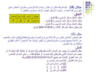 ‫مثال )4(: بكم طريقة يمكن أن نختار رئيسً ونائبً للرئيس وسكرتيرً لمجلس بلدي‬
                ‫ا‬               ‫ا‬      ‫ا‬
                  ‫مكون من 9 لعضاء ، بحيث ل يشغل العضو الواحد مركزين مختلفين ؟‬
                                                                           ‫الحل:‬
       ‫الرئيس نائب الرئيس السكرتير‬   ‫المركز‬        ‫يمكن اشغال مركز الرئيس ِ9 طرق .‬
                                                          ‫ب‬
         ‫7‬         ‫8‬          ‫9‬      ‫عدد الطرق‬ ‫يمكن اشغال مركز نائب الرئيس ِ8 طرق .‬
                                                      ‫ب‬
                                               ‫يمكن اشغال مركز نائب الرئيس ِ7 طرق .‬
                                                      ‫ب‬
                                     ‫فإن يمكن اسغال المراكز اُلث ِ 9×8×7=405 طرق.‬
                                                       ‫ب‬    ‫ل‬

                                                                        ‫مثال )5(:‬
‫تقدم شخص لمتحان مكون من 5 أسئلة من نوع الصواب )ص(والخطأ)خ(،فإن أجاب الشخص‬
  ‫عن السئلة جميعها يصورة عشوائية،يمكن أن تظهر إجابات هذا الشخص ؟ اكتب 4طرق‬
                                                        ‫مختلفة من هذه الطرق.‬
                                                                            ‫الحل:‬
  ‫يمكن للشخص أن يجيب عن السؤال الول يطريقتين )إما صواب أو خطأ( ،كما يمكن له أن‬
    ‫يجيب عن السؤال الثاني بطريقتين )إما صواب أو خطأ(وهكذا..... حتى السؤال الخامس.‬
                   ‫إذن عدد الطرق الجابة عن جميع السئلة=2×2×2×2×2=23طريقة.‬
                                             ‫ومن هذه الطرق : )1( ص ص خ ص خ‬
                                            ‫)2( ص خ ص ص ص‬
                                             ‫)3(خ خ خ خ خ‬
                                             ‫)4(ص ص ص خ خ‬
 