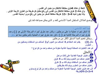 ‫لحظ أن هناك 4طرق مختلفة للنتقال من جنين ألى القدس .‬
‫وأن هناك 3 طرق مختلفة للنتقال من القدس إلى رفح مقابل كل طريقة م ٍ الطرق الربعة الولى .‬
                      ‫ن‬
      ‫ولذا يكون لدينا 4×3 =21 طريقة مختلفة للسفر من جنين إلى رفح مرورً بمدينة القدس.‬
                    ‫ا‬

                        ‫:يوضح المثالن السابقان المبدأ الساسي للعد و الذي يمكن صياغته كما يلي‬

                                                                      ‫مبدأ العد الساسي :‬
  ‫إذا أمكن إجراء عملية ما على مرحلتين ، وكان عدد طرق أجراء المرحلة الولى هو )م( وعدد‬
    ‫طرق إجراء المرحلة الثانية هو )ن( ، فإن عدد طرق إجراء العملية بالمرحلتين معً هو م×ن‬
            ‫ا‬
                                               ‫. ويمكن تعميم المبدأ السابق لكثر من مرحلتين‬
            ‫يقدم أحد المطاعم 4 أصناف من الحوم /و3 أصناف من السلطات وصنفين من‬         ‫مثال )3(:‬
                                                                                      ‫. الحلوى‬
                           ‫كم عدد الختيارات الممكنة لوجبة غذائية مكونة من صنف واحد من كل نوع ؟‬
                                                                                    ‫:الحل‬
                                                    ‫:بتم اختيار الوجبة الغدائية على ثلث مراحل‬‫1‬
                                                                                            ‫2‬
                                                 ‫. اختيار صنف من اللحوم ويتم ذلك ِ 4 طرق‬
                                                         ‫ب‬
                                                                                            ‫3‬
                                                  ‫.اختيار صنف من السلطات ويتم ذلك ِ 3 طرق‬
                                                         ‫ب‬
                                                    ‫.اختيار صنف من الحلوى ويتم ذلك بطريقتين‬
                        ‫أذن عدد طرق اختيار الوجبة الغدائية المكونة من صنف واح ٍ من كل نوع يساوي‬
                                        ‫د‬
                                                                            ‫4×3×2=42طريقة‬
 