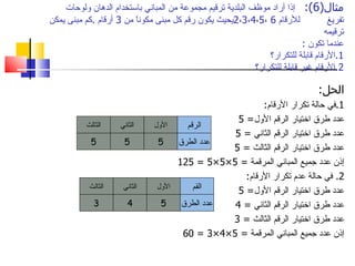 ‫مثال)6(: إذا أراد موظف البلدية ترقيم مجموعة من المباني باستخدام الدهان ولوحات‬
‫للرقام 6 ،5،4،3،2يحيث يكون رقم كل مبنى مكونً من 3 أرقام .كم مبنى يمكن‬
                         ‫ا‬                                                         ‫تفريغ‬
                                                                                  ‫ترقيمه‬
                                                                           ‫عندما تكون :‬
                                                                ‫1.الرقام قابلة للتكرار؟‬
                                                            ‫2.الرقام غير قابلة للتكرار؟‬

                                                                                ‫الحل:‬
                                                        ‫1.في حالة تكرار الرقام:‬
                                                 ‫عدد طرق اختيار الرقم الول= 5‬
           ‫الثالث‬    ‫الثاني‬    ‫الول‬    ‫الرقم‬
                                                ‫عدد طرق اختيار الرقم الثاني = 5‬
            ‫5‬         ‫5‬         ‫5‬    ‫عدد الطرق‬
                                                ‫عدد طرق اختيار الرقم الثالث = 5‬
                                     ‫إذن عدد جميع المباني المرقمة = 5×5×5 = 521‬
                                                   ‫2. في حالة عدم تكرار الرقام:‬
            ‫الثالث‬    ‫الثاني‬    ‫الول‬     ‫القم‬    ‫عدد طرق اختيار الرقم الول= 5‬
              ‫3‬         ‫4‬        ‫5‬    ‫عدد الطرق‬ ‫عدد طرق اختيار الرقم الثاني = 4‬
                                                ‫عدد طرق اختيار الرقم الثالث = 3‬
                                      ‫إذن عدد جميع المباني المرقمة = 5×4×3 = 06‬
 
