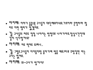 • 아지매: 이야기 들을수록 교사들이 대단해보이네요.가르치랴 운영하랴 멀
 티도 이런 멀티가 없겠어요.
• 김: 교사들의 처우도 점점 나아지는 방향으로 나아가야죠.점심시간인데
 같이 식사할까요?
• 아지매: 저도 먹어도 되려나..
• 김: 그럼요.교사들이 아이들이랑 돌아가며 밥을 해요.따로 주방일만 하는
 교사는 없어요.
• 아지매: 와~교사가 밥까지?
 