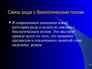 Связь рода с биологическим полом

   В современном немецком языке
    категория рода в целом не связана с
    биологическим полом. Это явствует
    прежде всего из того, что названия
    предметов и отвлеченных понятий тоже
    наделены родом.



                                           16
 