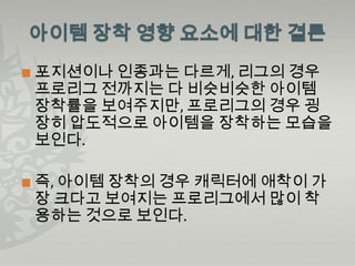    포지션이나 인종과는 다르게, 리그의 경우
    프로리그 전까지는 다 비슷비슷한 아이템
    장착률을 보여주지만, 프로리그의 경우 굉
    장히 압도적으로 아이템을 장착하는 모습을
    보인다.

   즉, 아이템 장착의 경우 캐릭터에 애착이 가
    장 크다고 보여지는 프로리그에서 많이 착
    용하는 것으로 보인다.
 