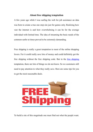 About free shipping temptation
A few years ago while I was surfing the web for job assistance an idea

was born to create a true one stop site just for games only. Realizing how

vast the internet is and how overwhelming it can be for the average

individual with limited time. The idea of streaming the basic needs of the

common surfer at times proved to be extremely demanding.



Free shipping is really a great temptation to most of the online shopping

lovers. For it could really save lots of money and could definitely get the

free shipping without the free shipping code. But in the free shipping

temptation, there are lots of things we do not know. So we customers still

need to pay attention to what they really save. Here are some tips for you

to get the most reasonable deals.




To build a site of this magnitude one must find out what the people want.
 
