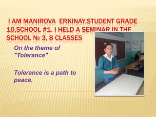 I AM MANIROVA ERKINAY,STUDENT GRADE
10,SCHOOL #1. I HELD A SEMINAR IN THE
SCHOOL № 3, 8 CLASSES
  On the theme of
  "Tolerance"

  Tolerance is a path to
  peace.
 