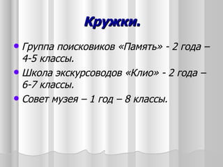 Кружки.
 Группа поисковиков «Память» - 2 года –
  4-5 классы.
 Школа экскурсоводов «Клио» - 2 года –
  6-7 классы.
 Совет музея – 1 год – 8 классы.
 