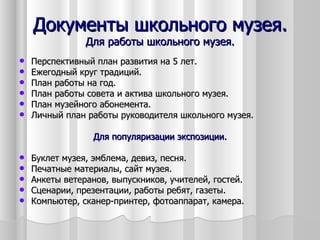 Документы школьного музея.
                Для работы школьного музея.
   Перспективный план развития на 5 лет.
   Ежегодный круг традиций.
   План работы на год.
   План работы совета и актива школьного музея.
   План музейного абонемента.
   Личный план работы руководителя школьного музея.

                 Для популяризации экспозиции.

   Буклет музея, эмблема, девиз, песня.
   Печатные материалы, сайт музея.
   Анкеты ветеранов, выпускников, учителей, гостей.
   Сценарии, презентации, работы ребят, газеты.
   Компьютер, сканер-принтер, фотоаппарат, камера.
 