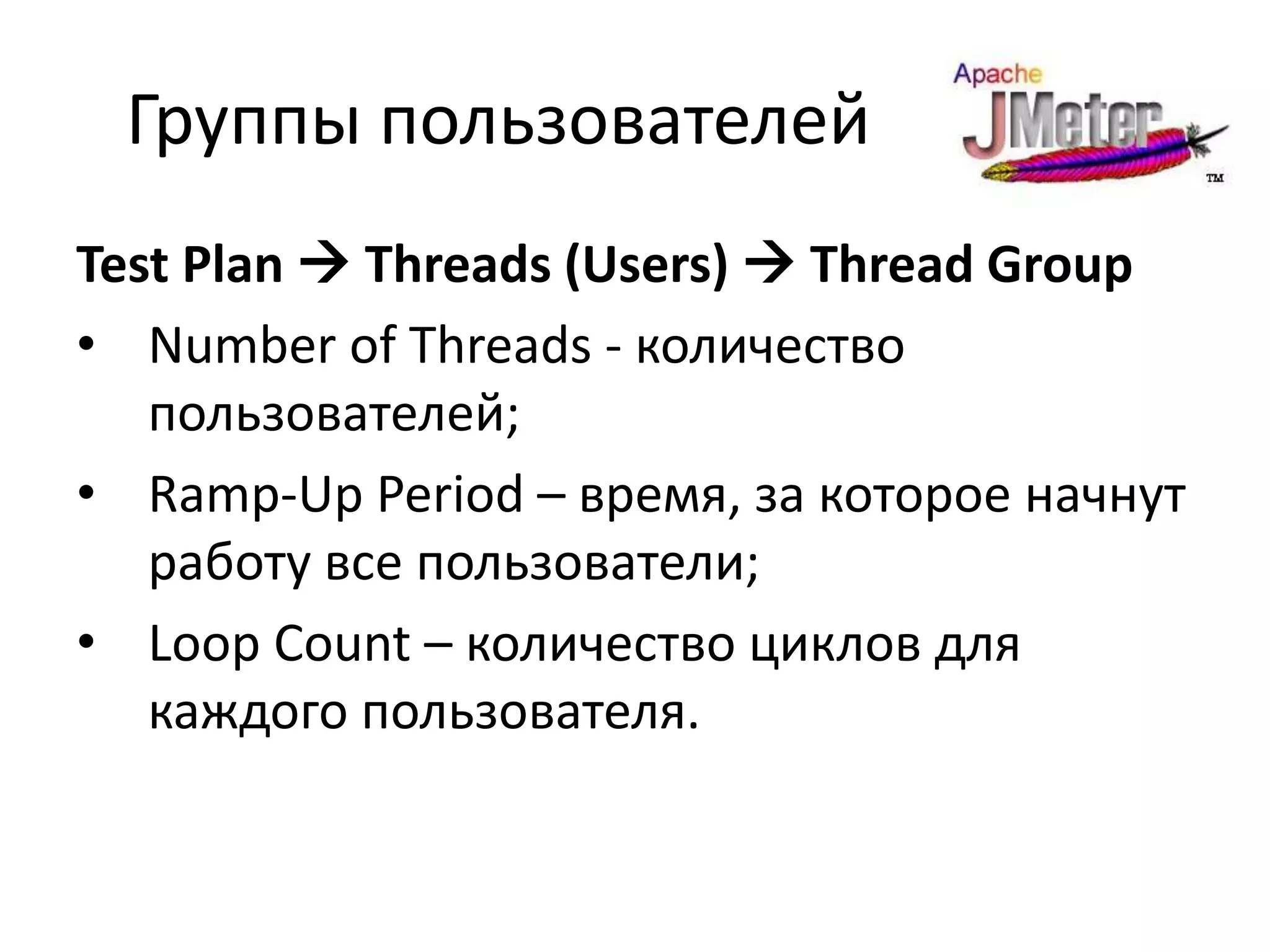 Группы пользователей
Test Plan  Threads (Users)  Thread Group
• Number of Threads - количество
   пользователей;
• Ramp-Up Period – время, за которое начнут
   работу все пользователи;
• Loop Count – количество циклов для
   каждого пользователя.
 