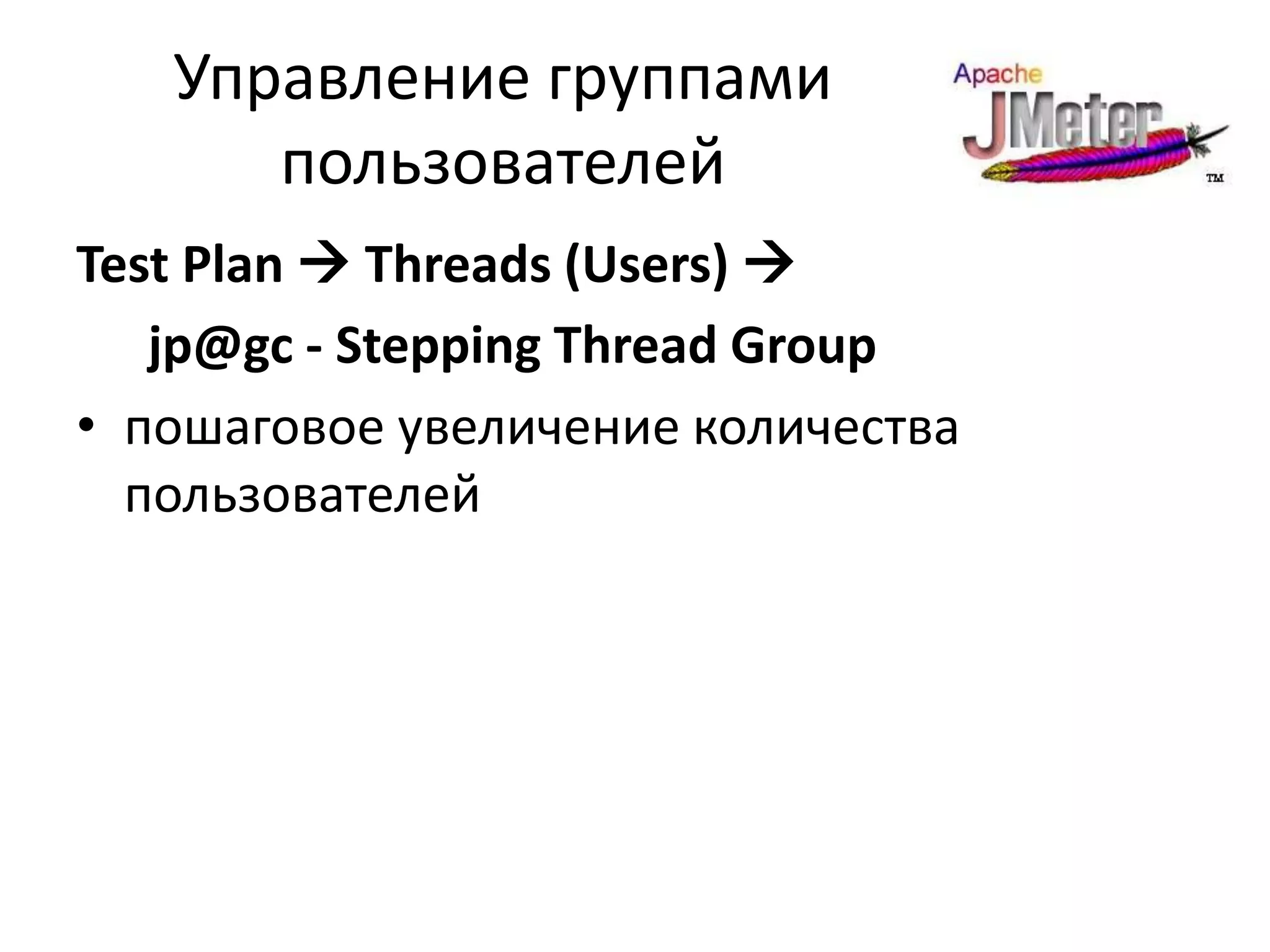 Управление группами
      пользователей
Test Plan  Threads (Users) 
   jp@gc - Stepping Thread Group
• пошаговое увеличение количества
  пользователей
 