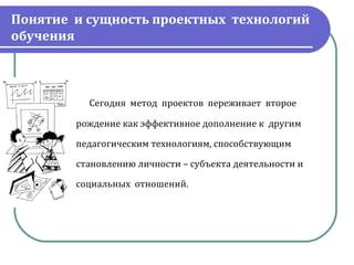 Понятие и сущность проектных технологий
обучения



                        Сегодня  метод  проектов  переживает  второе

                    рождение как эффективное дополнение к  другим

                    педагогическим технологиям, способствующим

                    становлению личности – субъекта деятельности и

                    социальных  отношений.
 