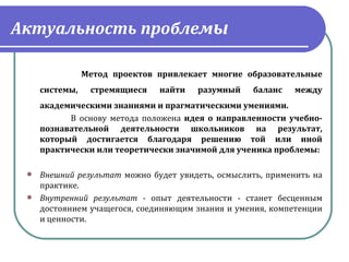 Актуальность проблемы

                Метод проектов привлекает многие образовательные
     системы,    стремящиеся    найти    разумный     баланс    между
      академическими знаниями и прагматическими умениями. 
             В  основу  метода  положена  идея о направленности учебно-
      познавательной деятельности школьников на результат,
      который достигается благодаря решению той или иной
      практически или теоретически значимой для ученика проблемы:

  Внешний результат можно  будет  увидеть,  осмыслить,  применить  на 
   практике. 
  Внутренний результат -  опыт  деятельности  -  станет  бесценным 
   достоянием учащегося, соединяющим знания и умения, компетенции 
   и ценности.
 