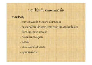 นอนไมหลับ (Insomnia) ตอ
ความสําคัญ
       - รางกายออนเพลีย ขาดสมาธิ ทํางานลดลง
       - กลายเปนเรื้อรัง เสี่ยงตอรางกายปวยทางจิต เชน โรคซึมเศรา,
         วิตกกังวล, ติดยา, ติดเหลา
       - ซ้ําเติม โรคเปนอยูเดิม
       - อายุสั้น
       - เด็กนอนดึกตื่นเชาตัวเล็ก
       - อุบัติเหตุเพิ่มขึ้น
 