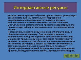 Интеррактивные ресурсы
Интерактивные средства обучения предоставляют уникальную
возможность для самостоятельной творческой и
исследовательской деятельности учащихся. Ученики
действительно получают возможность самостоятельно
учиться. Можно самостоятельно провести лабораторную или
практическую работу по математике и тут же проверить свои
знания.
Интерактивные средства обучения играют большую роль в
образовательном процессе. Они развивают активно -
деятельностные формы обучения; способствуют осознанию
учащимися процесса обучения; развивают познавательную
активность учащихся; способствуют достижению наивысшего
возможного результата в общем развитии всех учеников, в
том числе самых сильных и самых слабых; позволяют
провести рефлексию знаний. Сюда можно отнести школьные
проекты, исследовательские работы, проведение семираров.
 
