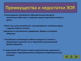 Преимущества и недостатки ЭОР.
- Использование электронных образовательных ресурсов
    значительно облегчает и сокращает время подготовки учителя к
    уроку.

- Более того, дает возможность «конструировать» школьные уроки
    и другие учебные занятия,
определяя их оптимальное содержание, формы и методики
    обучения;

- Способствует организации учебного процесса не только в
    традиционно-урочной, но и в проектной, дистанционной
    формах обучения.

К недостаткам ЭОР можно отнести недостаточную освоенность
   учениками и преподавателями электронных образовательных
   ресурсов
 