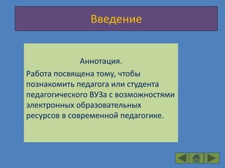 Введение


              Аннотация.
Работа посвящена тому, чтобы
познакомить педагога или студента
педагогического ВУЗа с возможностями
электронных образовательных
ресурсов в современной педагогике.
 