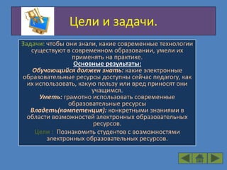 Цели и задачи.
Задачи: чтобы они знали, какие современные технологии
   существуют в современном образовании, умели их
                применять на практике.
                 Основные результаты:
    Обучающийся должен знать: какие электронные
образовательные ресурсы доступны сейчас педагогу, как
  их использовать, какую пользу или вред приносят они
                       учащимся.
      Уметь: грамотно использовать современные
               образовательные ресурсы
   Владеть(компетенция): конкретными знаниями в
  области возможностей электронных образовательных
                       ресурсов.
     Цели : Познакомить студентов с возможностями
        электронных образовательных ресурсов.
 