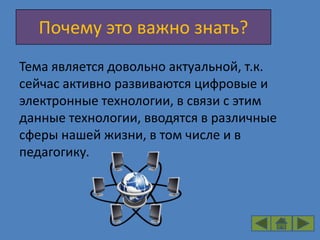 Почему это важно знать?
Тема является довольно актуальной, т.к.
сейчас активно развиваются цифровые и
электронные технологии, в связи с этим
данные технологии, вводятся в различные
сферы нашей жизни, в том числе и в
педагогику.
 