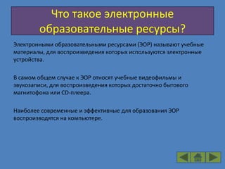 Что такое электронные
        образовательные ресурсы?
Электронными образовательными ресурсами (ЭОР) называют учебные
материалы, для воспроизведения которых используются электронные
устройства.

В самом общем случае к ЭОР относят учебные видеофильмы и
звукозаписи, для воспроизведения которых достаточно бытового
магнитофона или CD-плеера.

Наиболее современные и эффективные для образования ЭОР
воспроизводятся на компьютере.
 