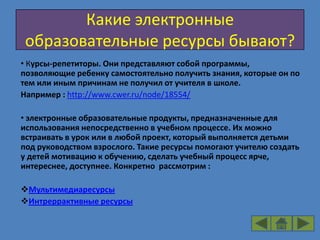 Какие электронные
 образовательные ресурсы бывают?
• Курсы-репетиторы. Они представляют собой программы,
позволяющие ребенку самостоятельно получить знания, которые он по
тем или иным причинам не получил от учителя в школе.
Например : http://www.cwer.ru/node/18554/

• электронные образовательные продукты, предназначенные для
использования непосредственно в учебном процессе. Их можно
встраивать в урок или в любой проект, который выполняется детьми
под руководством взрослого. Такие ресурсы помогают учителю создать
у детей мотивацию к обучению, сделать учебный процесс ярче,
интереснее, доступнее. Конкретно рассмотрим :

Мультимедиаресурсы
Интреррактивные ресурсы
 