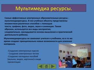 Мультимедиа ресурсы.
Самые эффективные электронные образовательные ресурсы -
мультимедиаресурсы. В них учебные объекты представлены
множеством различных способов: с помощью
текста, графики, фото, видео, звука и анимации. Таким
образом, используется все виды восприятия;
следовательно, закладывается основа мышления и практической
деятельности ребенка.
Мультимедиаресурсы не заменяют учителя и учебники, но в то же
время создают принципиально новые возможности для усвоения
материала.

   -Создание электронных курсов
   - Создание электронных тестов
   -Создание наглядных пособий
   (музыка, видео, картинки) в виде
   презентации
 