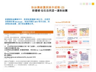 粉絲團維護與操作經驗 ( 2)
                                 新優植‧站在自然這一邊粉絲團


新優植粉絲團操作中，除張貼塗鴉牆文章之外，亦使用
到發燒好康 (Hot D ea 、粉絲好康的 APP 程式功能，快
               ls)                                             ○Hot D ea 留言抽獎活動
                                                                        ls-
速增加粉絲數，提升粉絲團曝光率。



                                 塗鴉牆張貼文章內容
這個春天氣溫實在太─不穩定了！小編已經弱乾乾的臉皮更加枯竭啦！只
      好
天天喝一瓶水潤美肌飲，趕緊讓皮膚補補水 > "<
醫生也說囉，富含水分的皮膚，膚質會較為豐潤，皮膚的外觀看起來就會
光滑、細緻、柔軟。可見要達成健康膚質的前提，就是讓皮膚充滿水分！
( 加上相關報導連結 )
嗨伊各位水水們 ~今天是女孩兒們的節日！三月八號婦女節 ~最近天氣變
      化
大，水水們有沒有好好照顧自己呢？除了皮膚外，女孩們最重要的私密處
                                                               ○Hot D ea 產品限時促銷訊息
                                                                        ls-
也要好好保養的唷 ( 羞 )
女孩們的私密保養專家 -新優植舒莓飲，現在推出 1 2 入 399 的促銷優惠！
      下
殺 4.75 折的超好康優惠，水水們保養體驗就是現在 > ////<
線上購網址：
http://eshop.newyou.com.tw/product.php?pid_ for_ show= 31 54
趕緊去買吧！
連假出門賞櫻花 ~休息在家就喝含有櫻花萃取精華的《新優植水潤美肌
飲》！新優植在粉絲好康辦了活動囉！參加活動就有機會得到 市價 360 元
的水潤美肌飲 3 入！快告訴好朋友一起參加吧 > D <
( 加上活動連結 )
 