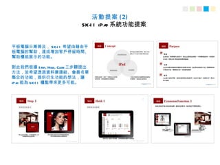 活動提案 ( 2)
                           SK-I I iPa 系統功能提案
                                     d


平板電腦日漸普及， SK-I I 希望由藉由平
板電腦的幫助，達成增加客戶停留時間、
幫助櫃姐展示的功能。

對此我們根據 Stop, Hold, Close 三步驟提出
方法，並希望透過資料庫連結、會員名單
整合的功能，提供衍生功能的想法，讓
iPa 能為 SK-I I 櫃點帶來更多可能。
   d
 