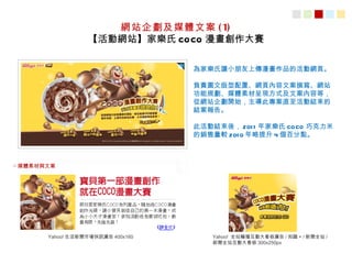 網站企劃及媒體文案 ( 1)
                  【活動網站】家樂氏 COCO 漫畫創作大賽

                                   為家樂氏讓小朋友上傳漫畫作品的活動網頁。

                                   負責圖文版型配置、網頁內容文案撰寫、網站
                                   功能規劃、媒體素材呈現方式及文案內容等，
                                   從網站企劃開始，主導此專案直至活動結束的
                                   結案報告。

                                   此活動結束後， 201 1 年家樂氏 COCO 巧克力米
                                   的銷售量較 201 0 年略提升 4 個百分點。



○ 媒體素材與文案




       Yahoo! 生活新聞市場快訊廣告 400x160      Yahoo! 全站輪播互動大看板廣告 / 知識 + / 新聞全站 /
                                      新聞全站互動大看板 300x250px
 