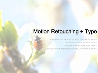 Motion Retouching + Typo
       한국에서 볼 수 있는 색들을 영상으로 촬영한 다음 고속촬영효과를 주어

                    색감을 좀 더 느낄 수 있는 방향으로 작업하였다.

                   타이포는 한국 오방색의 이름을 한글로 직접 쓰고

     밑에 한글 색의 이름을 해석해 놓은 영어 이름도 넣어 이해하기 쉽게 하였다.
 