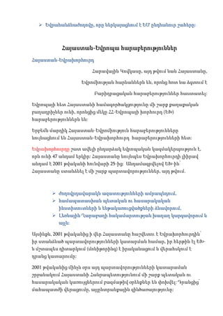  Եվրահանձնաժողովը, որը ներկայացնում է ԵՄ ընդհանուր շահերը:



           Հայաստան-Եվրոպա հարաբերություններ
Հայաստան-Եվրախորհուրդ

                         Հարավային Կովկասը, այդ թվում նաև Հայաստանը,

                   Եվրոմիության հարևաններն են, որոնց հոտ նա ձգտում է

                         Բարիդրացական հարաբերություններ հաստատել:

Եվրոպայի հետ Հայաստանի համագործակցությունը մի շարք քաղաքական
բաղադրիչներ ունի, որոնցից մեկը ՀՀ-Եվրոպայի խորհուրդ (ԵԽ)
հարաբերություններն են:

Երբեմն մարդիկ Հայաստան-Եվրոմիություն հարաբերությունները
նույնացնում են Հայաստան-Եվրախորհուրդ հարաբերությունների հետ:

Եվրախորհուրդը շատ ավելի ընդարձակ եվրոպական կազմակերպություն է,
որն ունի 47 անդամ երկիր: Հայաստանը նույնպես Եվրախորհուրդի լիիրավ
անդամ է 2001 թվականի հունվարի 25-ից: Անդամագրվելով ԵԽ-ին՝
Հայաստանը ստանձնել է մի շարք պարտավորություններ, այդ թվում.



        ժողովրդավարակն ազատությունների ամրապնդում,
        համապատասխան պետական ու հասարակական
          ինստիտուտների և ենթակառուցվածքների ձևավորում,
        Լեռնային Ղարաբաղի հակամարտության խաղաղ կարգավորում և
          այլն:

Այսինքն, 2001 թվականից ի վեր Հայաստանը հաշվետու է Եվրախորհուրդին՝
իր ստանձնած պարտավորությունների կատարման համար, իր հերթին էլ ԵԽ-
ն մշտապես դիտարկում (մոնիթորինգ) է իրականացում և վերահսկում է
դրանց կատարումը:

2001 թվականից մինչև օրս այդ պարտավորությունների կատարաման
շրջանակում Հայաստանի Հանրապետությունում մի շարք պետական ու
հասարակական կառույցներում բազմաթիվ օրենքներ են փոխվել: Դրանցից՝
մահապատժի վերացումը, այլընտրանքային զինծառայությունը:
 