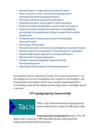  Զբաղվածություն և սոցիալական քաղաքականություն,
   Ազատ առևտուր և շուկա, տնտեսական մրցակցության և
     ձեռնարկատիրության քաղաքականություն,
   Մշտավոր սեփականության պաշտպանություն,
   Արդարադատություն, ազատություն և անվտանգություն,
   Փախստականների իրավունքներ և ապաստանի տրամադրում,
   Պայքար հրազենի ապօրինի արտադրության և թրաֆիկինգի,
     թմրադեղերի, հանցագործություններից ստացված եկամուտների
     լվացման դեմ,
   Ոստիկանության և արդարադատության համակարգերի
     պաշտպանություն,
   Տրանսպորտ, էներգետիկա,
   Բնապահպանություն, օդի որակ և քաղաքացիական պաշտպանություն,
   Տեղեկատվական հասարակություն, հետազոտություն և զարգացում,
   Միջանձնային կապեր, կրթություն և առողջապահություն,
   Ֆինանսական համագործակցություն,
   Սևծովյան ավազանի երկրների անդրսահմանային
     համագործակցություն,
   Միջուկային անվտանգության համագործակցություն:



Այս ցուցակն, անշուշտ, լիարժեք չէ, ինչպես նաև ոչ բոլոր ոլորտներում է, որ
մեր երկիրը հաստատուն առաջընթաց ունի, սակայն սա այն ծրագիրն է, որի
իրագործմանը մասնակցելու եք նաև դուք՝ այսօրվա դպրոցականներն ու
ուսանողները, որպեսզի մեր երկիրը դառան ավելի ազատ, բարեկեցիկ, կայուն
ու խաղաղ:

                ԵՄ աջակցությունը Հայաստանին


                       1991թ. Ի վեր Եվրոհանձնաժողովի աջակցությունը
                       Հայաստանին կազմել է ավելի քան 380 միլիոն եվրո:



                       Մարդասիրական աջակցությունը կազմել է մոտ 120
միլիոն եվրո և նպաստել է 1990-ականների կեսերի չափազանց ծանր
սոցիալական իրավիճակի մեղմացմանը:
 
