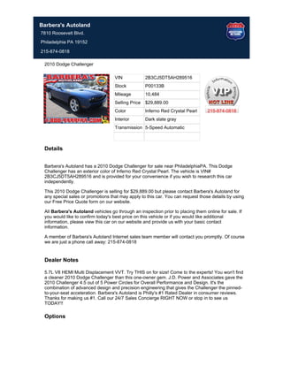 Barbera's Autoland
7810 Roosevelt Blvd.
Philadelphia PA 19152

215-874-0818

 2010 Dodge Challenger

                                   VIN             2B3CJ5DT5AH289516
                                   Stock           P00133B
                                   Mileage         10,484
                                   Selling Price   $29,889.00
                                   Color           Inferno Red Crystal Pearl     215-874-0818
                                   Interior        Dark slate gray
                                   Transmission 5-Speed Automatic



 Details


 Barbera's Autoland has a 2010 Dodge Challenger for sale near PhiladelphiaPA. This Dodge
 Challenger has an exterior color of Inferno Red Crystal Pearl. The vehicle is VIN#
 2B3CJ5DT5AH289516 and is provided for your convenience if you wish to research this car
 independently.

 This 2010 Dodge Challenger is selling for $29,889.00 but please contact Barbera's Autoland for
 any special sales or promotions that may apply to this car. You can request those details by using
 our Free Price Quote form on our website.

 All Barbera's Autoland vehicles go through an inspection prior to placing them online for sale. If
 you would like to confirm today's best price on this vehicle or if you would like additional
 information, please view this car on our website and provide us with your basic contact
 information.

 A member of Barbera's Autoland Internet sales team member will contact you promptly. Of course
 we are just a phone call away: 215-874-0818


 Dealer Notes

 5.7L V8 HEMI Multi Displacement VVT. Try THIS on for size! Come to the experts! You won't find
 a cleaner 2010 Dodge Challenger than this one-owner gem. J.D. Power and Associates gave the
 2010 Challenger 4.5 out of 5 Power Circles for Overall Performance and Design. It's the
 combination of advanced design and precision engineering that gives the Challenger the pinned-
 to-your-seat acceleration. Barbera's Autoland is Philly's #1 Rated Dealer in consumer reviews.
 Thanks for making us #1. Call our 24/7 Sales Concierge RIGHT NOW or stop in to see us
 TODAY!!

 Options
 