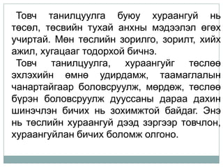 Товч танилцуулга буюу хураангуй нь
төсөл, төсвийн тухай анхны мэдээлэл өгөх
учиртай. Мөн төслийн зорилго, зорилт, хийх
ажил, хугацааг тодорхой бичнэ.
 Товч танилцуулга, хураангуйг төслөө
эхлэхийн өмнө удирдамж, таамаглалын
чанартайгаар боловсруулж, мөрдөж, төслөө
бүрэн боловсруулж дууссаны дараа дахин
шинэчлэн бичих нь зохимжтой байдаг. Энэ
нь төслийн хураангуй дээд зэргээр товчлон,
хураангуйлан бичих боломж олгоно.
 