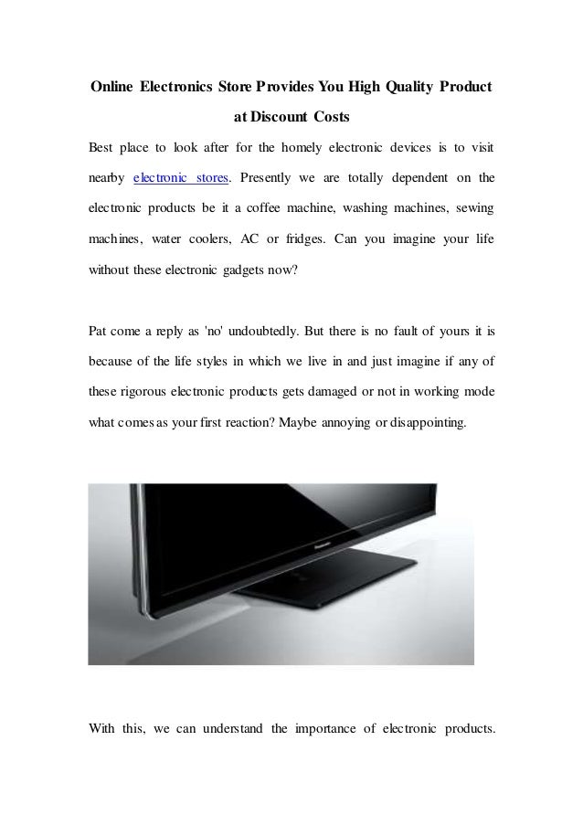 Online Electronics Store Provides You High Quality Product
at Discount Costs
Best place to look after for the homely electronic devices is to visit
nearby electronic stores. Presently we are totally dependent on the
electronic products be it a coffee machine, washing machines, sewing
machines, water coolers, AC or fridges. Can you imagine your life
without these electronic gadgets now?
Pat come a reply as 'no' undoubtedly. But there is no fault of yours it is
because of the life styles in which we live in and just imagine if any of
these rigorous electronic products gets damaged or not in working mode
what comes as your first reaction? Maybe annoying or disappointing.
With this, we can understand the importance of electronic products.
 
