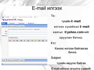 E-mail илгээх
        To:
                   тухайн E -mail
          илгээх хүнийхээ E -ma il
         хаягыг @ya hoo. c om- ийг
                оруулан бичнэ .
        C c:
          Хэнээс илгээж байгаагаа
                    бичнэ.
        Subject:
               тухайн явуулж байгаа
        E-mail-ийнхээ агуулга сэдвийг
 