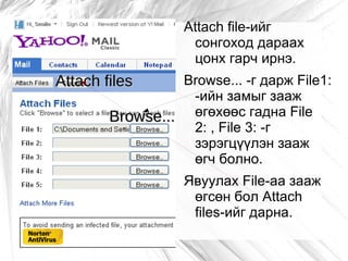 Attach file-ийг
                    сонгоход дараах
                    цонх гарч ирнэ.
Attach files     Browse... -г дарж File1:
                  -ийн замыг зааж
        Browse... өгөхөөс гадна File
                  2: , File 3: -г
                  зэрэгцүүлэн зааж
                  өгч болно.
                   Явуулах File-aa зааж
                    өгсөн бол Attach
                    files-ийг дарна.
 