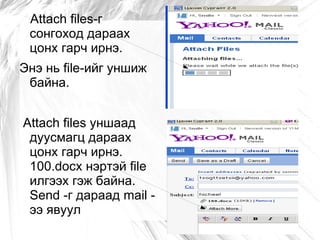 Attach files-г
 сонгоход дараах
 цонх гарч ирнэ.
Энэ нь file-ийг уншиж
 байна.


Attach files уншаад
 дуусмагц дараах
 цонх гарч ирнэ.
 100.docx нэртэй file
 илгээх гэж байна.
 Send -г дараад mail -
 ээ явуул
 