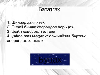 Бататгах

1. Шинээр хаяг нээх
2. E-mail бичиж хоорондоо харьцах
3. файл хавсарган илгээх
4. yahoo messenger -т орж найзаа бүртгэх
хоорондоо харьцах




               Буцах
 