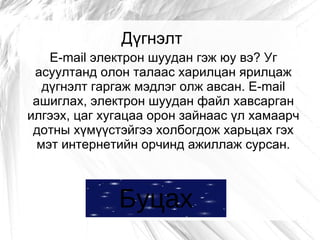 Дүгнэлт
    E-mail электрон шуудан гэж юу вэ? Уг
 асуултанд олон талаас харилцан ярилцаж
   дүгнэлт гаргаж мэдлэг олж авсан. E-mail
 ашиглах, электрон шуудан файл хавсарган
илгээх, цаг хугацаа орон зайнаас үл хамаарч
 дотны хүмүүстэйгээ холбогдож харьцах гэх
  мэт интернетийн орчинд ажиллаж сурсан.



              Буцах
 