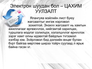 Электрон шуудан бол – ЦАХИМ
           УУЛЗАЛТ
              Ялангуяа мэйлийн лист буюу
            жагсаалтыг ингэж нэрлэвэл
             зохилтой. Энэхvv жагсаалт нь хамтын
ажиллагааг өргөжvvлэх, нийгэмтэй харилцах,
туршлага мэдлэг солилцох, хэлэлцvvлэг өрнvvлэх
зэрэг хамт олны идэвхтэй байдлын тvгээмэл
хэлбэр юм. Зvйрлэвэл бид дэлхийн өнцөг булан
бvрт байгаа мөртлөө ширээ тойрч суугаад л ярьж
байна гэсэн vг.
 