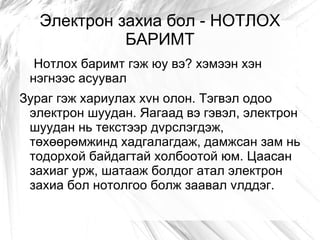 Электрон захиа бол - НОТЛОХ
             БАРИМТ
  Нотлох баримт гэж юу вэ? хэмээн хэн
 нэгнээс асуувал
Зураг гэж хариулах хvн олон. Тэгвэл одоо
 электрон шуудан. Яагаад вэ гэвэл, электрон
 шуудан нь текстээр дvрслэгдэж,
 төхөөрөмжинд хадгалагдаж, дамжсан зам нь
 тодорхой байдагтай холбоотой юм. Цаасан
 захиаг урж, шатааж болдог атал электрон
 захиа бол нотолгоо болж заавал vлддэг.
 