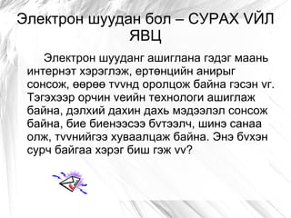 Электрон шуудан бол – СУРАХ VЙЛ
              ЯВЦ
    Электрон шууданг ашиглана гэдэг маань
 интернэт хэрэглэж, ертөнцийн анирыг
 сонсож, өөрөө тvvнд оролцож байна гэсэн vг.
 Тэгэхээр орчин vеийн технологи ашиглаж
 байна, дэлхий дахин дахь мэдээлэл сонсож
 байна, бие биенээсээ бvтээлч, шинэ санаа
 олж, тvvнийгээ хуваалцаж байна. Энэ бvхэн
 сурч байгаа хэрэг биш гэж vv?
 