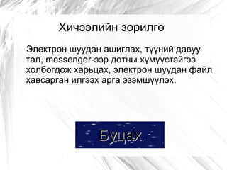 Хичээлийн зорилго
Электрон шуудан ашиглах, түүний давуу
тал, messenger-ээр дотны хүмүүстэйгээ
холбогдож харьцах, электрон шуудан файл
хавсарган илгээх арга эзэмшүүлэх.




               Буцах
 